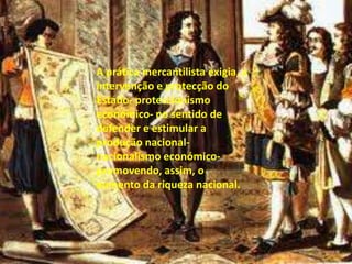 A prática mercantilista exigia, a intervenção e protecção do Estado- proteccionismo económico- no sentido de defender e estimular a produção nacional- nacionalismo económico- promovendo, assim, o aumento da riqueza nacional.