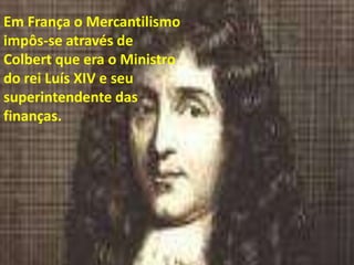 Em França o Mercantilismo impôs-se através de Colbert que era o Ministro do rei Luís XIV e seu superintendente das finanças.