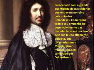 Preocupado com a grande quantidade de mercadorias que entravam no reino pela mão dos Holandeses, Colbert pôs todo o seu empenho no desenvolvimento das manufacturas e é por isso e pela sua feição altamente dirigista, que caracterizaram o Mercantilismo francês, também conhecido por Colbertismo.