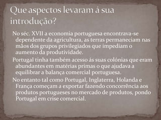 Que aspectos levaram á sua introdução?No séc. XVII a economia portuguesa encontrava-se dependente da agricultura, as terras permaneciam nas mãos dos grupos privilegiados que impediam o aumento da produtividade.Portugal tinha também acesso ás suas colónias que eram abundantes em matérias primas o que ajudava a equilibrar a balança comercial portuguesa.No entanto tal como Portugal, Inglaterra, Holanda e França começam a exportar fazendo concorrência aos produtos portugueses no mercado de produtos, pondo Portugal em crise comercial.