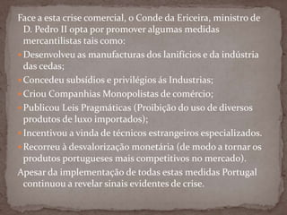 Face a esta crise comercial, o Conde da Ericeira, ministro de  D. Pedro II opta por promover algumas medidas mercantilistas tais como:Desenvolveu as manufacturas dos lanifícios e da indústria das cedas;Concedeu subsídios e privilégios ás Industrias;Criou Companhias Monopolistas de comércio;Publicou Leis Pragmáticas (Proibição do uso de diversos produtos de luxo importados);Incentivou a vinda de técnicos estrangeiros especializados.Recorreu à desvalorização monetária (de modo a tornar os produtos portugueses mais competitivos no mercado).Apesar da implementação de todas estas medidas Portugal continuou a revelar sinais evidentes de crise.