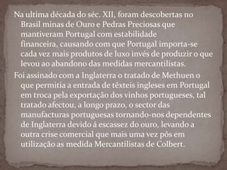 Na ultima década do séc. XII, foram descobertas no Brasil minas de Ouro e Pedras Preciosas que mantiveram Portugal com estabilidade financeira, causando com que Portugal importa-se cada vez mais produtos de luxo invés de produzir o que levou ao abandono das medidas mercantilistas.Foi assinado com a Inglaterra o tratado de Methuen o que permitia a entrada de têxteis ingleses em Portugal em troca pela exportação dos vinhos portugueses, tal tratado afectou, a longo prazo, o sector das manufacturas portuguesas tornando-nos dependentes de Inglaterra devido á escassez do ouro, levando a outra crise comercial que mais uma vez pôs em utilização as medida Mercantilistas de Colbert.