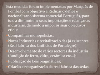 Esta medidas foram implementadas por Marquês de Pombal com objectivo a Reduzir o défice e nacionalizar o sistema comercial Português, para isso a diminuíram-se as importações e relançar as industrias, de modo a impor os seus objectivos criou:Companhias monopolistas;Novas Industrias e revitalização das já existentes (Real fabrica dos lanifícios de Portalegre);Desenvolvimento de vários sectores da industria (fundição de ferro, vidro, cerâmica etc…);Publicação de Leis pragmáticas;Criação e reorganização da real fabrica das sedas.
