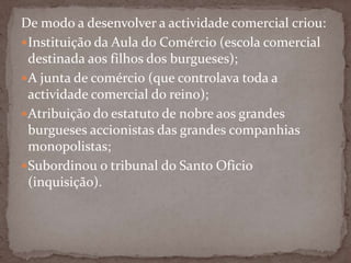 De modo a desenvolver a actividade comercial criou:Instituição da Aula do Comércio (escola comercial destinada aos filhos dos burgueses);A junta de comércio (que controlava toda a actividade comercial do reino);Atribuição do estatuto de nobre aos grandes burgueses accionistas das grandes companhias monopolistas;Subordinou o tribunal do Santo Oficio (inquisição).