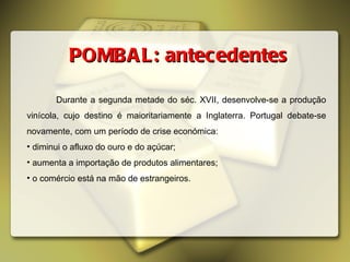 Durante a segunda metade do séc. XVII, desenvolve-se a produção vinícola, cujo destino é maioritariamente a Inglaterra. Portugal debate-se novamente, com um período de crise económica: diminui o afluxo do ouro e do açúcar; aumenta a importação de produtos alimentares; o comércio está na mão de estrangeiros. POMBAL: antecedentes 