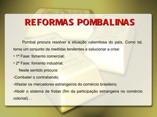 REFORMAS POMBALINAS Pombal procura resolver a situação calamitosa do país. Como tal, toma um conjunto de medidas tendentes a solucionar a crise: 1ª Fase: fomento comercial; 2ª Fase: fomento industrial. Neste sentido procura: Combater o contrabando; Afastar os mercadores estrangeiros do comércio brasileiro; Abolir o sistema de frotas (fim da participação estrangeira no comércio colonial)… 