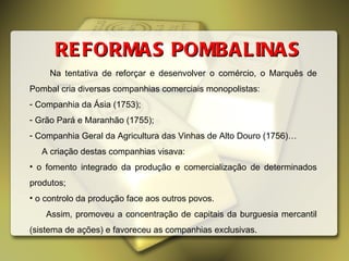 REFORMAS POMBALINAS Na tentativa de reforçar e desenvolver o comércio, o Marquês de Pombal cria diversas companhias comerciais monopolistas: Companhia da Ásia (1753); Grão Pará e Maranhão (1755); Companhia Geral da Agricultura das Vinhas de Alto Douro (1756)… A criação destas companhias visava: o fomento integrado da produção e comercialização de determinados produtos; o controlo da produção face aos outros povos. Assim, promoveu a concentração de capitais da burguesia mercantil (sistema de ações) e favoreceu as companhias exclusivas. 