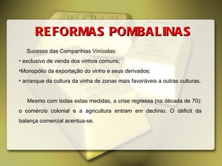 REFORMAS POMBALINAS Sucesso das Companhias Vinícolas: exclusivo de venda dos vinhos comuns; Monopólio da exportação do vinho e seus derivados; arranque da cultura da vinha de zonas mais favoráveis a outras culturas. Mesmo com todas estas medidas, a crise regressa (na década de 70): o comércio colonial e a agricultura entram em declínio. O déficit da balança comercial acentua-se. 