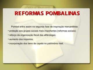 REFORMAS POMBALINAS Pombal entra assim na segunda fase de inspiração mercantilista: proteção aos grupos sociais mais importantes (reformas sociais); reforço da organização fiscal das alfândegas; aumento dos impostos; incorporação dos bens de capela no património real; 