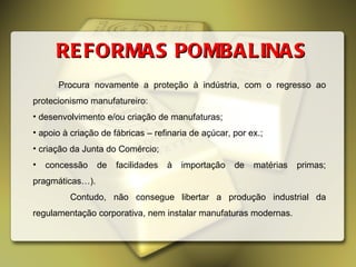 REFORMAS POMBALINAS Procura novamente a proteção à indústria, com o regresso ao protecionismo manufatureiro: desenvolvimento e/ou criação de manufaturas;  apoio à criação de fábricas – refinaria de açúcar, por ex.;  criação da Junta do Comércio;  concessão de facilidades à importação de matérias primas; pragmáticas…).  Contudo, não consegue libertar a produção industrial da regulamentação corporativa, nem instalar manufaturas modernas. 