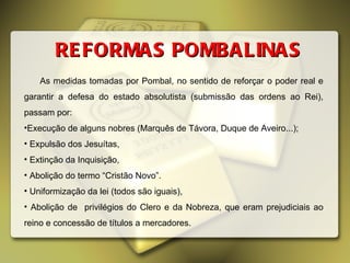 REFORMAS POMBALINAS As medidas tomadas por Pombal, no sentido de reforçar o poder real e garantir a defesa do estado absolutista (submissão das ordens ao Rei), passam por: Execução de alguns nobres (Marquês de Távora, Duque de Aveiro...); Expulsão dos Jesuítas, Extinção da Inquisição, Abolição do termo “Cristão Novo”. Uniformização da lei (todos são iguais), Abolição de  privilégios do Clero e da Nobreza, que eram prejudiciais ao reino e concessão de títulos a mercadores. 
