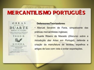 MERCANTILISMO PORTUGUÊS Defensores/Teorizadores :  Manuel Severim de Faria, simpatizante das práticas mercantilistas inglesas; Duarte Ribeiro de Macedo ( Discurso sobre a Introdução das Artes em Portugal ), defende a criação da manufatura de tecidos, espelhos e artigos de luxo com vista a evitar exportações.  