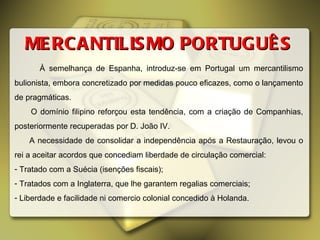 MERCANTILISMO PORTUGUÊS À semelhança de Espanha, introduz-se em Portugal um mercantilismo bulionista, embora concretizado por medidas pouco eficazes, como o lançamento de pragmáticas. O domínio filipino reforçou esta tendência, com a criação de Companhias, posteriormente recuperadas por D. João IV. A necessidade de consolidar a independência após a Restauração, levou o rei a aceitar acordos que concediam liberdade de circulação comercial: Tratado com a Suécia (isenções fiscais); Tratados com a Inglaterra, que lhe garantem regalias comerciais; Liberdade e facilidade ni comercio colonial concedido à Holanda. 