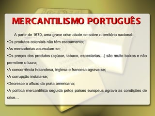 MERCANTILISMO PORTUGUÊS A partir de 1670, uma grave crise abate-se sobre o território nacional: Os produtos coloniais não têm escoamento; As mercadorias acumulam-se; Os preços dos produtos (açúcar, tabaco, especiarias…) são muito baixos e não permitem o lucro; A concorrência holandesa, inglesa e francesa agrava-se; A corrupção instala-se; Decresce o afluxo da prata americana; A política mercantilista seguida pelos países europeus agrava as condições de crise… 