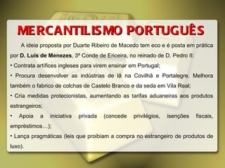 MERCANTILISMO PORTUGUÊS A ideia proposta por Duarte Ribeiro de Macedo tem eco e é posta em prática por  D. Luís de Menezes , 3º Conde de Ericeira, no reinado de D. Pedro II: Contrata artífices ingleses para virem ensinar em Portugal; Procura desenvolver as indústrias de lã na Covilhã e Portalegre. Melhora também o fabrico de colchas de Castelo Branco e da seda em Vila Real; Cria medidas protecionistas, aumentando as tarifas aduaneiras aos produtos estrangeiros; Apoia a iniciativa privada (concede privilégios, isenções fiscais, empréstimos…); Lança pragmáticas (leis que proibiam a compra no estrangeiro de produtos de luxo). 
