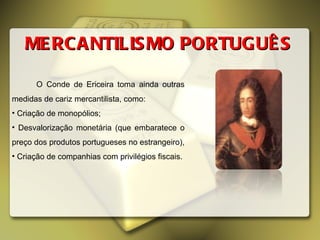 MERCANTILISMO PORTUGUÊS O Conde de Ericeira toma ainda outras medidas de cariz mercantilista, como: Criação de monopólios; Desvalorização monetária (que embaratece o preço dos produtos portugueses no estrangeiro), Criação de companhias com privilégios fiscais. 