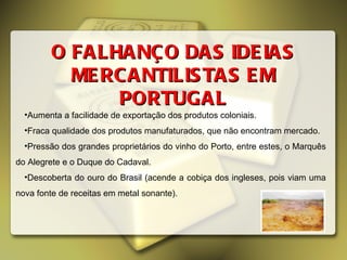 Aumenta a facilidade de exportação dos produtos coloniais. Fraca qualidade dos produtos manufaturados, que não encontram mercado. Pressão dos grandes proprietários do vinho do Porto, entre estes, o Marquês do Alegrete e o Duque do Cadaval. Descoberta do ouro do Brasil (acende a cobiça dos ingleses, pois viam uma nova fonte de receitas em metal sonante). O FALHANÇO DAS IDEIAS MERCANTILISTAS EM PORTUGAL 