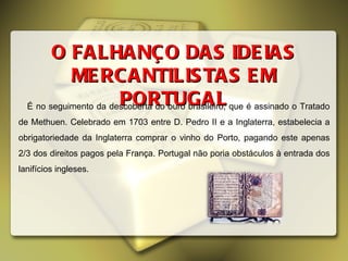 É no seguimento da descoberta do ouro brasileiro, que é assinado o Tratado de Methuen. Celebrado em 1703 entre D. Pedro II e a Inglaterra, estabelecia a obrigatoriedade da Inglaterra comprar o vinho do Porto, pagando este apenas 2/3 dos direitos pagos pela França. Portugal não poria obstáculos à entrada dos lanifícios ingleses.  O FALHANÇO DAS IDEIAS MERCANTILISTAS EM PORTUGAL 