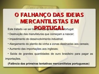 Este tratado vai ser bastante prejudicial para Portugal: Destruição das manufaturas que começam a nascer; Impedimento do desenvolvimento industrial; Alargamento do plantio da vinha a zonas destinadas aos cereais; Aumento das importações aos ingleses; Saída de grandes quantidades de ouro brasileiro para pagar as importações. ( Falência das primeiras tentativas mercantilistas portuguesas ) O FALHANÇO DAS IDEIAS MERCANTILISTAS EM PORTUGAL 