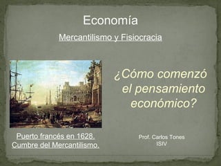 Economía
             Mercantilismo y Fisiocracia



                            ¿Cómo comenzó
                             el pensamiento
                               económico?

 Puerto francés en 1628.         Prof. Carlos Tones
Cumbre del Mercantilismo.               ISIV
 