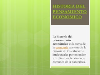 HISTORIA DEL
PENSAMIENTO
ECONOMICO

La historia del
pensamiento
económico es la rama de
la economía que estudia la
historia de los esfuerzos
intelectuales por entender
y explicar los fenómenos
comunes de la naturaleza.

 