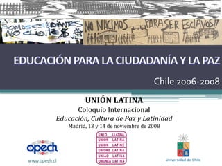 Chile 2006‐2008
                     UNIÓN LATINA
                 Coloquio Internacional
           Educación, Cultura de Paz y Latinidad
               Madrid, 13 y 14 de noviembre de 2008




www.opech.cl
 