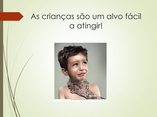 As crianças são um alvo fácil
a atingir!
 