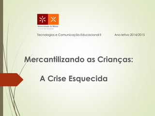 Tecnologias e Comunicação Educacional II Ano letivo 2014/2015
Mercantilizando as Crianças:
A Crise Esquecida
 