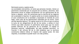 Patrimonio social y capital social.-
Las sociedades mercantiles, en tanto que personas morales, tienen un
patrimonio constituido por el conjunto de sus bienes y derechos. Este
patrimonio social se integra inicialmente con las aportaciones de los
socios y, después, sufre las variaciones que la marcha de los negocios
de la sociedad le imprime. El capital social es el monto establecido en
el acto constitutivo de la sociedad y expresado en moneda de curso
legal, como valor de las aportaciones realizadas por los socios. Como
escribe Mantilla Molina,3 "el capital social es la cifra en que se estima
la suma de las obligaciones de dar de los socios, y señala el nivel
mínimo que debe alcanzar el patrimonio social para que los socios
puedan disfrutar de las ganancias de la sociedad". El capital es
elemento esencial, indispensable, de toda sociedad mercantil. La
fracción V del artículo 60 de la LSM establece que la escritura
constitutiva deberá indicar el importe del capital social. Sin este
requisito, la sociedad no puede nacer a la vida jurídica.
 