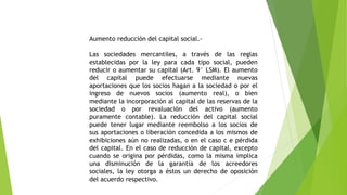 Aumento reducción del capital social.-
Las sociedades mercantiles, a través de las reglas
establecidas por la ley para cada tipo social, pueden
reducir o aumentar su capital (Art. 9° LSM). El aumento
del capital puede efectuarse mediante nuevas
aportaciones que los socios hagan a la sociedad o por el
ingreso de nuevos socios (aumento real), o bien
mediante la incorporación al capital de las reservas de la
sociedad o por revaluación del activo (aumento
puramente contable). La reducción del capital social
puede tener lugar mediante reembolso a los socios de
sus aportaciones o liberación concedida a los mismos de
exhibiciones aún no realizadas, o en el caso c e pérdida
del capital. En el caso de reducción de capital, excepto
cuando se origina por pérdidas, como la misma implica
una disminución de la garantía de los acreedores
sociales, la ley otorga a éstos un derecho de oposición
del acuerdo respectivo.
 