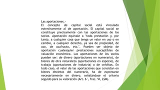Las aportaciones.-
El concepto de capital social está vinculado
estrechamente al de aportación. El capital social se
constituye precisamente con las aportaciones de los
socios. Aportación equivale a "toda prestación y, por
tanto, a cualquier cosa que tenga un valor en uso o en
cambio, a cualquier derecho, ya sea de propiedad, de
uso, de usufructo, etc.". Pueden ser objeto de
aportación cualesquier prestaciones susceptibles de
valuación económica. Las aportaciones de los socios
pueden ser: de dinero (aportaciones en numerario), de
bienes de otra naturaleza (aportaciones en especie), de
trabajo (aportaciones de industria) o de créditos. En
todo caso, el valor de las aportaciones que consistan en
bienes distintos del numerario, ha de expresarse
necesariamente en dinero, señalándose el criterio
seguido para su valoración (Art. 6°, frac. VI, LSM).
 