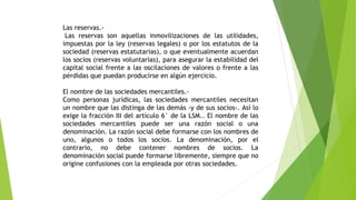 Las reservas.-
Las reservas son aquellas inmovilizaciones de las utilidades,
impuestas por la ley (reservas legales) o por los estatutos de la
sociedad (reservas estatutarias), o que eventualmente acuerdan
los socios (reservas voluntarias), para asegurar la estabilidad del
capital social frente a las oscilaciones de valores o frente a las
pérdidas que puedan producirse en algún ejercicio.
El nombre de las sociedades mercantiles.-
Como personas jurídicas, las sociedades mercantiles necesitan
un nombre que las distinga de las demás -y de sus socios-. Así lo
exige la fracción III del artículo 6° de la LSM.. El nombre de las
sociedades mercantiles puede ser una razón social o una
denominación. La razón social debe formarse con los nombres de
uno, algunos o todos los socios. La denominación, por el
contrario, no debe contener nombres de socios. La
denominación social puede formarse libremente, siempre que no
origine confusiones con la empleada por otras sociedades.
 