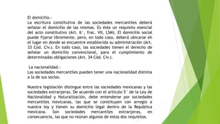 El domicilio.-
La escritura constitutiva de las sociedades mercantiles deberá
señalar el domicilio de las mismas. Es éste un requisito esencial
del acto constitutivo (Art. 6°, frac. VII, LSM). El domicilio social
puede fijarse libremente, pero, en todo caso, deberá ubicarse eh
el lugar en donde se encuentre establecida su administración (Art.
33 Cód. Civ.). En todo caso, las sociedades tienen el derecho de
señalar un domicilio convencional, para el cumplimiento de
determinadas obligaciones (Art. 34 Cód. Civ.).
La nacionalidad.-
Las sociedades mercantiles pueden tener una nacionalidad distinta
a la de sus socios.
Nuestra legislación distingue entre las sociedades mexicanas y las
sociedades extranjeras. De acuerdo con el artículo 5° de la Ley de
Nacionalidad y Naturalización, debe entenderse por sociedades
mercantiles mexicanas, las que se constituyen con arreglo a
nuestra ley y tienen su domicilio legal dentro de la República
mexicana. Son sociedades mercantiles extranjeras, en
consecuencia, las que no reúnan algunos de estos dos requisitos.
 
