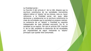 La finalidad social.-
La fracción II del artículo 6° de la LSM, dispone que la
escritura constitutiva de las sociedades mercantiles
deberá indicar el "objeto" de las mismas, esto es, hacer
referencia a la finalidad social. Así, pues, debe
declararse y establecerse en la escritura constitutiva la
clase de actividades que la sociedad se propone realizar.
La existencia de un "objeto" o finalidad es requisito
indispensable de toda sociedad mercantil. Sin él, la
sociedad no se explica. Por eso el artículo 229, fracción
II, de la LSM, establece la disolución de las sociedades
por imposibilidad de seguir realizando su "objeto"
principal o por quedar éste consumado.
 