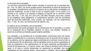 La duración de la sociedad.-
La escritura constitutiva debe indicar también la duración de la sociedad (Art.
6o , frac. IV, LSM). Los socios pueden pactar libremente el plazo de duración de
la sociedad. Consideramos contrarío al espíritu de la LSM pactar sociedades con
duración indefinida, ya que si bien la ley no impone plazo -ni en cuanto a su
mínimo ni en cuanto a su máximo-sí dispone la fijación de un término cierto
(Art. 229, frac. 1, Art. 232, Art. 233 y Art. 236 LSM). Excepto, claro está, cuando
la ley establece como obligatorio -o simplemente permite- que las sociedades
sean de duración indefinida, como sucede, por ejemplo, con las cooperativas
(Art. 1º frac. IV, LSC), las instituciones de seguros, etc.
El reparto de las utilidades y de las pérdidas.-
Generalmente los socios persiguen con la constitución de la sociedad, y a través
de la realización de su finalidad, obtener un lucro, una utilidad. También el
ejercicio de dichas actividades puede originar pérdidas.
Las utilidades y las pérdidas de la sociedad deben constituirse entre los socios,
según lo establecido en la escritura constitutiva o por el acuerdo de los socios o,
en su defecto, por las siguientes reglas contenidas en el artículo 16 de la LSM: a)
La distribución de las ganancias o de las pérdidas entre los socios capitalistas se
hará en proporción a sus aportaciones; b) Al socio industrial corresponderá la
mitad de las ganancias, y si fueren varios, esa mitad se dividirá entre ellos por
igual; c) El socio o socios industriales no reportarán la pérdidas. Son socios
capitalistas los que aportan dinero, otros bienes o créditos; socios industriales,
 