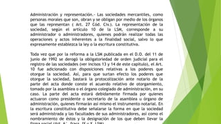 Administración y representación.- Las sociedades mercantiles, como
personas morales que son, obran y se obligan por medio de los órganos
que las representan ( Art. 27 Cód. Civ.). La representación de la
sociedad, según el artículo 10 de la LSM, corresponde a su
administrador o administradores, quienes podrán realizar todas las
operaciones y actos inherentes a la finalidad social, salvo lo que
expresamente establezca la ley o la escritura constitutiva.
Toda vez que por la reforma a la LSM publicada en el D.O. del 11 de
junio de 1992 se derogó la obligatoriedad de orden judicial para el
registro de las sociedades (ver incisos 13 y 14 de este capítulo), el Art.
10 fue adicionado con disposiciones relativas a los poderes que
otorgue la sociedad. Así, para que surtan efecto los poderes que
otorgue la sociedad, bastará la protocolización ante notario de la
parte del acta donde conste el acuerdo relativo de otorgamiento,
tomado por la asamblea o el órgano colegiado de administración, en su
caso. La parte del acta estará debidamente firmada por quienes
actuaron como presidente o secretario de la asamblea u órgano de
administración, quienes firmarán así mismo el instrumento notarial. En
la escritura constitutiva debe señalarse la forma en que la sociedad
será administrada y las facultades de sus administradores, así como el
nombramiento de éstos y la designación de los que deben llevar la
 