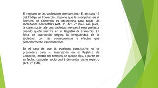 El registro de las sociedades mercantiles.- El artículo 19
del Código de Comercio, dispone que la inscripción en el
Registro de Comercio es obligatoria para todas las
sociedades mercantiles (Art. 2º, Art. 7º LSM). Así, pues,
la constitución ale una sociedad mercantil será perfecta
cuando quede inscrita en el Registro de Comercio. La
falta de inscripción origina la irregularidad de la
sociedad, con las consecuencias y efectos que
posteriormente examinaremos.
En el caso de que la escritura constitutiva no se
presentare para su inscripción en el Registro de
Comercio, dentro del término de quince días, a partir de
su fecha, cualquier socio podrá demandar dicho registro
(Art. 7° LSM).
 