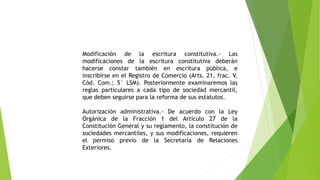 Modificación de la escritura constitutiva.- Las
modificaciones de la escritura constitutiva deberán
hacerse constar también en escritura pública, e
inscribirse en el Registro de Comercio (Arts. 21, frac. V,
Cód. Com.; 5° LSM). Posteriormente examinaremos las
reglas particulares a cada tipo de sociedad mercantil,
que deben seguirse para la reforma de sus estatutos.
Autorización administrativa.- De acuerdo con la Ley
Orgánica de la Fracción 1 del Artículo 27 de la
Constitución General y su reglamento, la constitución de
sociedades mercantiles, y sus modificaciones, requieren
el permiso previo de la Secretaría de Relaciones
Exteriores.
 