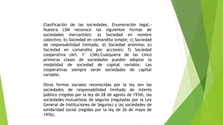 Clasificación de las sociedades. Enumeración legal.-
Nuestra LSM reconoce las siguientes formas de
sociedades mercantiles: a) Sociedad en nombre
colectivo; b) Sociedad en comandita simple; c) Sociedad
de responsabilidad limitada; d) Sociedad anónima; e)
Sociedad en comandita por acciones; f) Sociedad
cooperativa (Art. 1° LSM).Cualquiera de las cinco
primeras clases de sociedades pueden adoptar la
modalidad de sociedad de capital variable. Las
cooperativas siempre serán sociedades de capital
variable.
Otras formas sociales reconocidas por la ley son las
sociedades de responsabilidad limitada de interés
público (regidas por la ley de 28 de agosto de 1934), las
sociedades mutualistas de seguros (reguladas por la Ley
General de Instituciones de Seguros) y las sociedades de
solidaridad social (regidas por la ley de 26 de mayo de
1976).
 