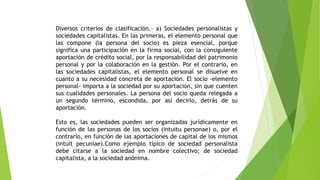 Diversos criterios de clasificación.- a) Sociedades personalistas y
sociedades capitalistas. En las primeras, el elemento personal que
las compone (la persona del socio) es pieza esencial, porque
significa una participación en la firma social, con la consiguiente
aportación de crédito social, por la responsabilidad del patrimonio
personal y por la colaboración en la gestión. Por el contrario, en
las sociedades capitalistas, el elemento personal se disuelve en
cuanto a su necesidad concreta de aportación. El socio -elemento
personal- importa a la sociedad por su aportación, sin que cuenten
sus cualidades personales. La persona del socio queda relegada a
un segundo término, escondida, por así decirlo, detrás de su
aportación.
Esto es, las sociedades pueden ser organizadas jurídicamente en
función de las personas de los socios (intuitu personae) o, por el
contrario, en función de las aportaciones de capital de los mismos
(intuit pecuniae).Como ejemplo típico de sociedad personalista
debe citarse a la sociedad en nombre colectivo; de sociedad
capitalista, a la sociedad anónima.
 