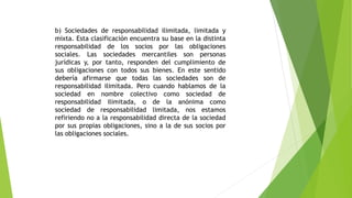 b) Sociedades de responsabilidad ilimitada, limitada y
mixta. Esta clasificación encuentra su base en la distinta
responsabilidad de los socios por las obligaciones
sociales. Las sociedades mercantiles son personas
jurídicas y, por tanto, responden del cumplimiento de
sus obligaciones con todos sus bienes. En este sentido
debería afirmarse que todas las sociedades son de
responsabilidad ilimitada. Pero cuando hablamos de la
sociedad en nombre colectivo como sociedad de
responsabilidad ilimitada, o de la anónima como
sociedad de responsabilidad limitada, nos estamos
refiriendo no a la responsabilidad directa de la sociedad
por sus propias obligaciones, sino a la de sus socios por
las obligaciones sociales.
 