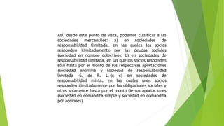 Así, desde este punto de vista, podemos clasificar a las
sociedades mercantiles: a) en sociedades de
responsabilidad ilimitada, en las cuales los socios
responden ilimitadamente por las deudas sociales
(sociedad en nombre colectivo); b) en sociedades de
responsabilidad limitada, en las que los socios responden
sólo hasta por el monto de sus respectivas aportaciones
(sociedad anónima y sociedad de responsabilidad
limitada -S. de R. L.-); c) en sociedades de
responsabilidad mixta, en las cuales unos socios
responden ilimitadamente por las obligaciones sociales y
otros solamente hasta por el monto de sus aportaciones
(sociedad en comandita simple y sociedad en comandita
por acciones).
 