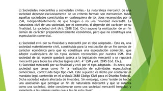 c) Sociedades mercantiles y sociedades civiles.- La naturaleza mercantil de una
sociedad depende-exclusivamente de un criterio formal: son mercantiles todas
aquellas sociedades constituidas en cualesquiera de los tipos reconocidos por la
LSM, independientemente de que tengan o no una finalidad mercantil. La
naturaleza civil de una sociedad, por el contrario, sí depende del carácter de su
finalidad. La sociedad civil (Art. 2688 Cód. Civ.) supone la realización de un fin
común de carácter preponderantemente económico, pero que no constituya una
especulación comercial.
a) Sociedad civil por su finalidad y mercantil por el tipo adoptado.- Esto es, una
sociedad materialmente civil, constituida para la realización de un fin común de
carácter económico pero que no constituya una especulación comercial, que
adopte cualesquiera de los tipos sociales reconocidos por nuestra LSM. Una
sociedad de tal especie quedará sujeta a la legislación mercantil y se reputará
mercantil para todos los efectos legales (Art. 4° LSM y Art. 2695 Cód. Civ.).
b) Sociedad mercantil por su finalidad y civil por el tipo adoptado.- Es decir, una
sociedad que tenga como fin la realización de actividades especulativas
comerciales, constituida bajo tipo civil. Este supuesto es ilícito por contrariar el
mandato legal contenido en el artículo 2688 Código Civil para el Distrito Federal.
Dicha sociedad estará afectada de invalidez. Sin embargo, como "existe de hecho
una asociación que persigue un fin de naturaleza mercantil y que se ostenta
como una sociedad, debe considerarse como una sociedad mercantil irregular, y
 