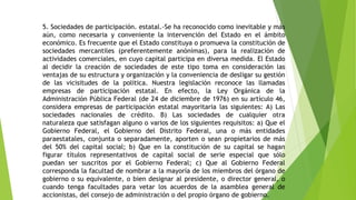 5. Sociedades de participación. estatal.-Se ha reconocido como inevitable y más
aún, como necesaria y conveniente la intervención del Estado en el ámbito
económico. Es frecuente que el Estado constituya o promueva la constitución de
sociedades mercantiles (preferentemente anónimas), para la realización de
actividades comerciales, en cuyo capital participa en diversa medida. El Estado
al decidir la creación de sociedades de este tipo toma en consideración las
ventajas de su estructura y organización y la conveniencia de desligar su gestión
de las vicisitudes de la política. Nuestra legislación reconoce las llamadas
empresas de participación estatal. En efecto, la Ley Orgánica de la
Administración Pública Federal (de 24 de diciembre de 1976) en su artículo 46,
considera empresas de participación estatal mayoritaria las siguientes: A) Las
sociedades nacionales de crédito. B) Las sociedades de cualquier otra
naturaleza que satisfagan alguno o varios de los siguientes requisitos: a) Que el
Gobierno Federal, el Gobierno del Distrito Federal, una o más entidades
paraestatales, conjunta o separadamente, aporten o sean propietarios de más
del 50% del capital social; b) Que en la constitución de su capital se hagan
figurar títulos representativos de capital social de serie especial que sólo
puedan ser suscritos por el Gobierno Federal; c) Que al Gobierno Federal
corresponda la facultad de nombrar a la mayoría de los miembros del órgano de
gobierno o su equivalente, o bien designar al presidente, o director general, o
cuando tenga facultades para vetar los acuerdos de la asamblea general de
accionistas, del consejo de administración o del propio órgano de gobierno.
 