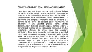 CONCEPTOS GENERALES DE LAS SOCIEDADES MERCANTILES
La sociedad mercantil es una persona jurídica distinta de la de
sus socios, y, en tal virtud, tiene un patrimonio, un nombre, un
domicilio y una nacionalidad distintos a los de sus socios. El
reconocimiento de la personalidad jurídica -escribe FERRI 1 -,
determina una completa autonomía entre la sociedad y la
persona de los socios. La sociedad posee organización, un
patrimonio y una voluntad propios; tiene, además,
denominación y domicilio también propios. Frente a terceros la
personalidad jurídica de las sociedades mercantiles produce
importantes efectos. En primer lugar, los acreedores
particulares de un socio no podrán, mientras dure la sociedad,
hacer efectivos sus derechos sobre el patrimonio social sino sólo
sobre las utilidades que correspondan al socio según los
correspondientes estados financieros y cuando se disuelva la
sociedad, sobre la cuota o porción que a dicho socio
corresponda en la liquidación (art. 23 LSM). Por otra parte, la
sentencia que se pronuncie contra la sociedad condenándola al
cumplimiento de obligaciones respecto a terceros.
 