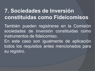 7. Sociedades de Inversión
constituidas como Fideicomisos
También pueden registrarse en la Comisión
sociedades de inversión constituidas como
instrumentos de fideicomiso.
En este caso son igualmente de aplicación
todos los requisitos antes mencionados para
su registro.
 