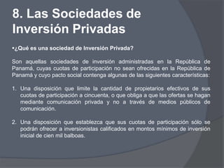 8. Las Sociedades de
Inversión Privadas
¿Qué es una sociedad de Inversión Privada?

Son aquellas sociedades de inversión administradas en la República de
Panamá, cuyas cuotas de participación no sean ofrecidas en la República de
Panamá y cuyo pacto social contenga algunas de las siguientes características:

1. Una disposición que limite la cantidad de propietarios efectivos de sus
   cuotas de participación a cincuenta, o que obliga a que las ofertas se hagan
   mediante comunicación privada y no a través de medios públicos de
   comunicación.

2. Una disposición que establezca que sus cuotas de participación sólo se
   podrán ofrecer a inversionistas calificados en montos mínimos de inversión
   inicial de cien mil balboas.
 