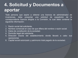 4. Solicitud y Documentos a
aportar
Toda persona que aspire a obtener una licencia de administrador de
inversiones, debe presentar una solicitud de expedición de la
correspondiente licencia dirigida a la Comisión, la cual debe contener la
siguiente información:

1. Razón social del solicitante.
2. Nombre comercial en caso de que difiera del nombre o razón social.
3. Datos de constitución de la sociedad.
4. Domicilio legal del solicitante.
5. Dirección exacta del establecimiento donde llevará a cabo sus
   operaciones
6. Capital social autorizado y patrimonio total pagado de la sociedad.
 