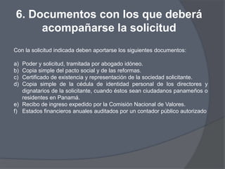 6. Documentos con los que deberá
     acompañarse la solicitud
Con la solicitud indicada deben aportarse los siguientes documentos:

a) Poder y solicitud, tramitada por abogado idóneo.
b) Copia simple del pacto social y de las reformas.
c) Certificado de existencia y representación de la sociedad solicitante.
d) Copia simple de la cédula de identidad personal de los directores y
   dignatarios de la solicitante, cuando éstos sean ciudadanos panameños o
   residentes en Panamá.
e) Recibo de ingreso expedido por la Comisión Nacional de Valores.
f) Estados financieros anuales auditados por un contador público autorizado
 
