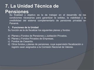 7. La Unidad Técnica de
Pensiones
  Su finalidad y objetivo es la de trabajar en el desarrollo de las
  condiciones necesarias para garantizar la solidez, la viabilidad y la
  credibilidad del sistema complementario de pensiones privadas en
  Panamá.
 1. Funciones de la Unidad
 Su función es la de fiscalizar los siguientes planes y fondos:

 a)   Planes y Fondos de Pensiones y Jubilación Privados.
 b)   Planes y Fondos Privados de Empresas.
 c)   Fondos de Cesantía.
 d)   Otros fondos y planes de pensiones, cuya supervisión fiscalización o
      registro sean asignados a la Comisión Nacional de Valores.
 